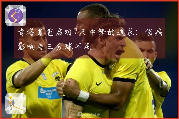 肯塔基重启对7尺中锋的追求：伤病影响与三分球不足