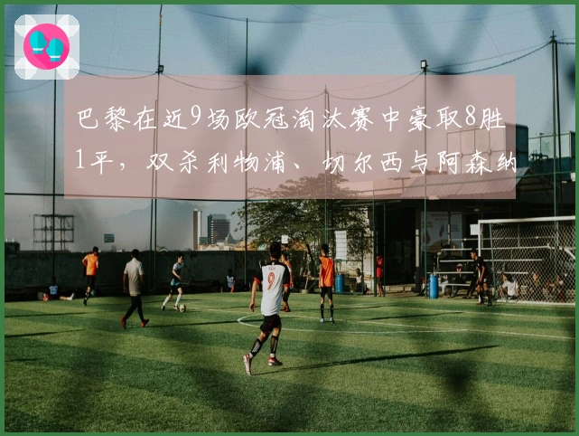 巴黎在近9场欧冠淘汰赛中豪取8胜1平，双杀利物浦、切尔西与阿森纳