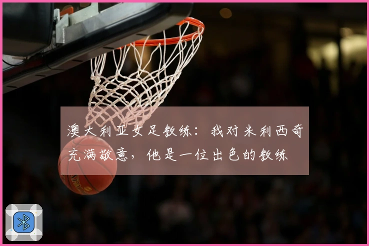 澳大利亚女足教练：我对米利西奇充满敬意，他是一位出色的教练