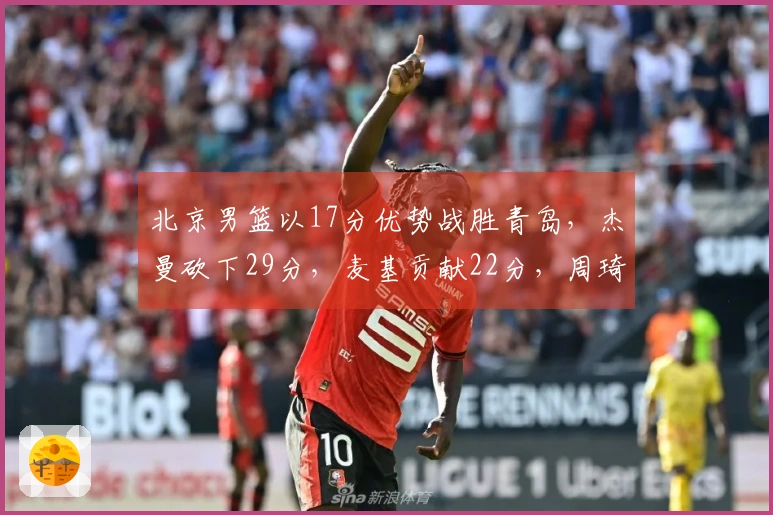 北京男篮以17分优势战胜青岛，杰曼砍下29分，麦基贡献22分，周琦则取得12分10篮板！