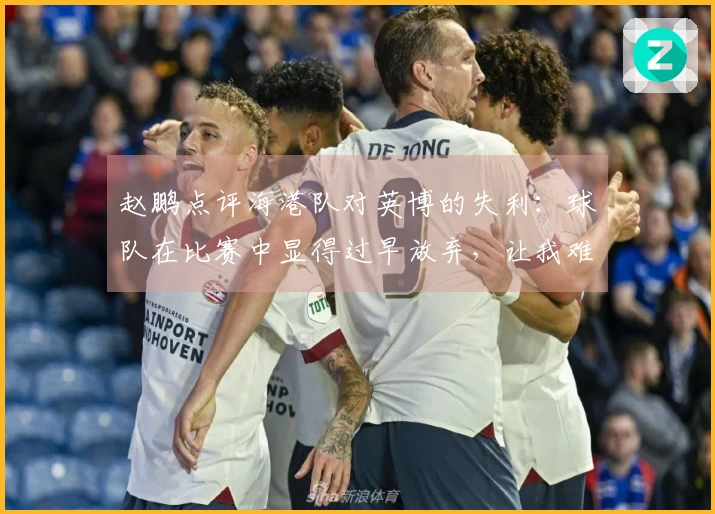 赵鹏点评海港队对英博的失利：球队在比赛中显得过早放弃，让我难以理解