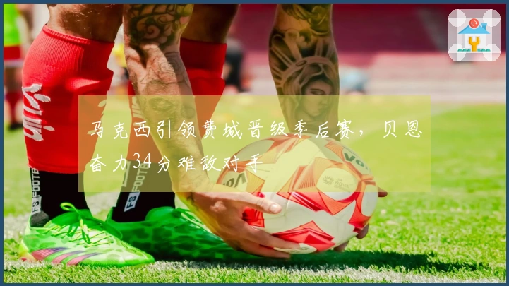 马克西引领费城晋级季后赛，贝恩奋力34分难敌对手