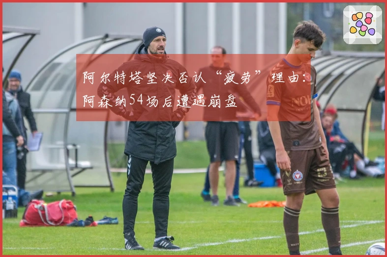 阿尔特塔坚决否认“疲劳”理由：阿森纳54场后遭遇崩盘