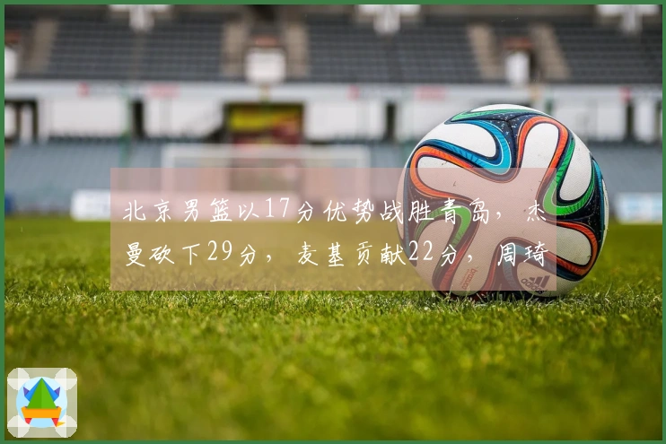 北京男篮以17分优势战胜青岛，杰曼砍下29分，麦基贡献22分，周琦则取得12分10篮板！