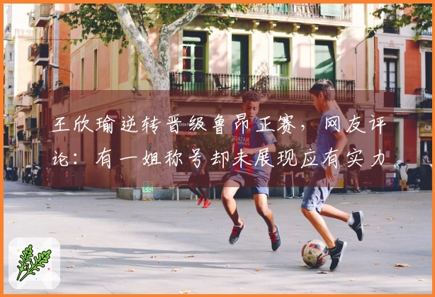 王欣瑜逆转晋级鲁昂正赛，网友评论：有一姐称号却未展现应有实力