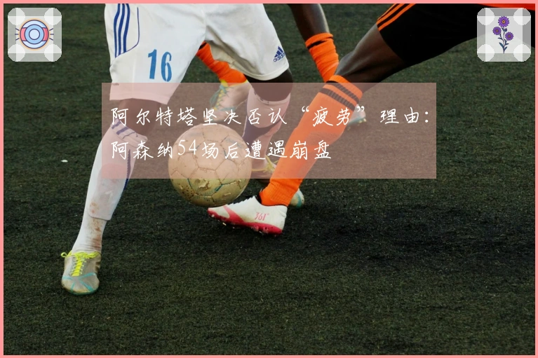 阿尔特塔坚决否认“疲劳”理由：阿森纳54场后遭遇崩盘